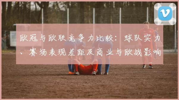 欧冠与欧联竞争力比较：球队实力、赛场表现差距及商业与欧战影响