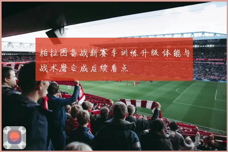 柏拉图备战新赛季训练升级 体能与战术磨合成后续看点