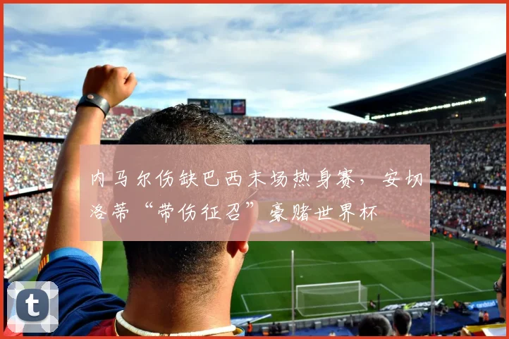 内马尔伤缺巴西末场热身赛，安切洛蒂“带伤征召”豪赌世界杯