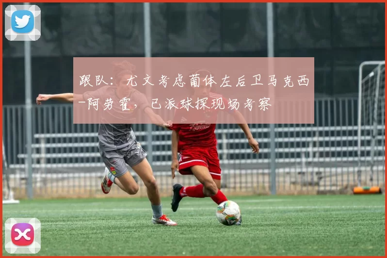 跟队：尤文考虑葡体左后卫马克西-阿劳霍，已派球探现场考察