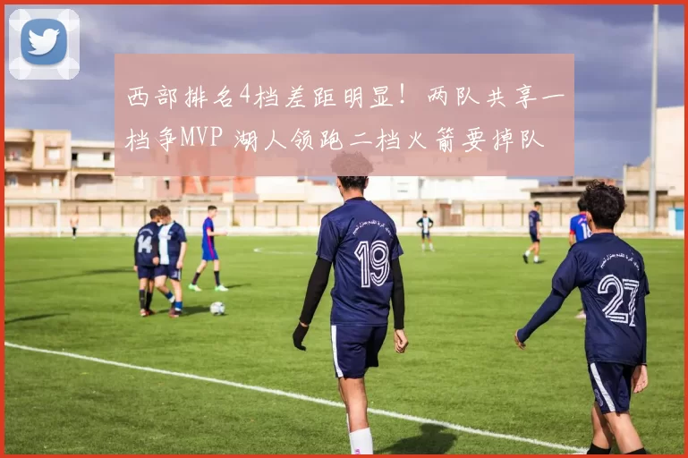 西部排名4档差距明显！两队共享一档争MVP 湖人领跑二档火箭要掉队