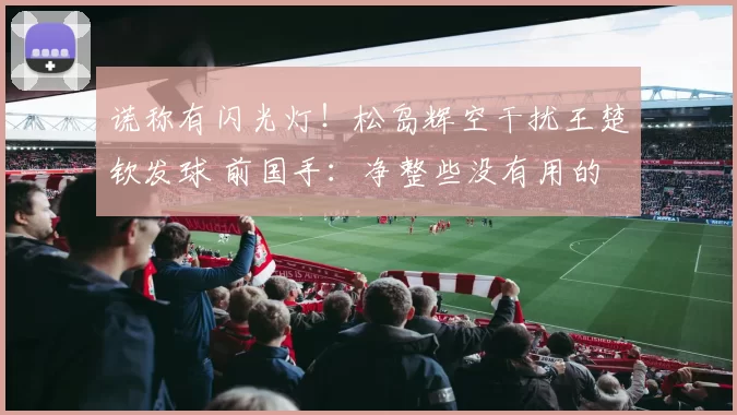 谎称有闪光灯！松岛辉空干扰王楚钦发球 前国手：净整些没有用的