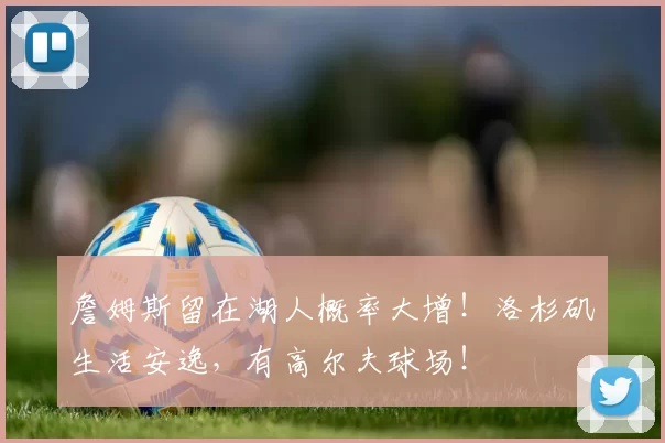 詹姆斯留在湖人概率大增！洛杉矶生活安逸，有高尔夫球场！