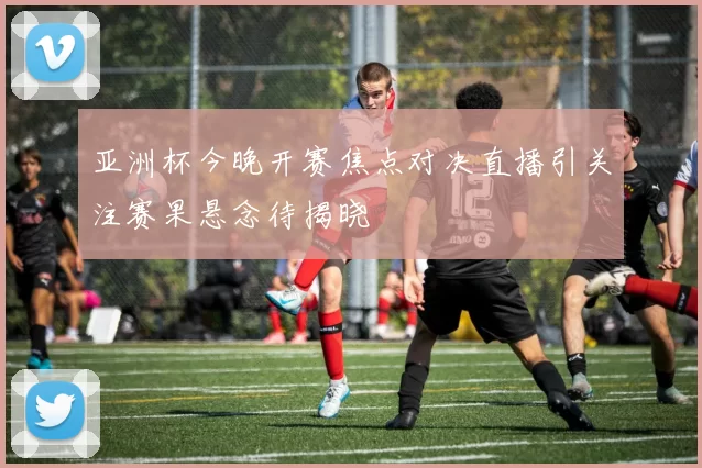 亚洲杯今晚开赛焦点对决直播引关注赛果悬念待揭晓