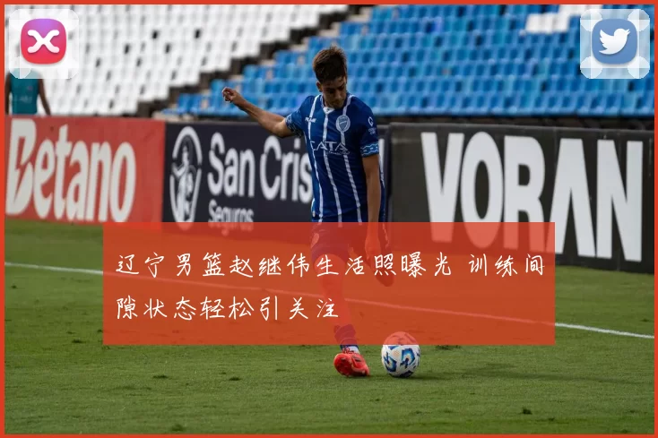 辽宁男篮赵继伟生活照曝光 训练间隙状态轻松引关注