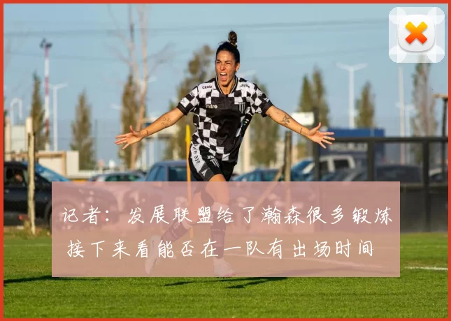 记者：发展联盟给了瀚森很多锻炼 接下来看能否在一队有出场时间