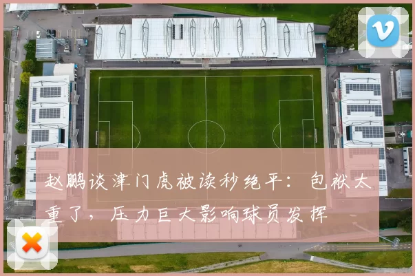 赵鹏谈津门虎被读秒绝平：包袱太重了，压力巨大影响球员发挥