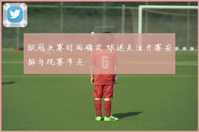 欧冠决赛时间确定 球迷关注开赛安排与观赛节点