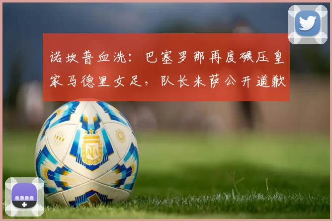 诺坎普血洗：巴塞罗那再度碾压皇家马德里女足，队长米萨公开道歉，问题到底出在哪？