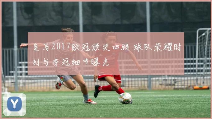 皇马2017欧冠颁奖回顾 球队荣耀时刻与夺冠细节曝光