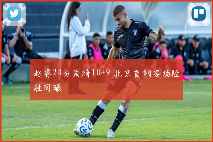 赵睿24分周琦10+9 北京首钢客场险胜同曦