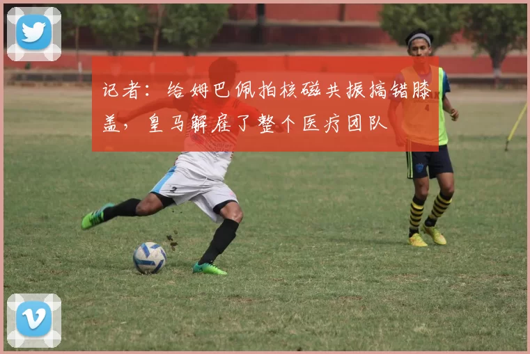 记者：给姆巴佩拍核磁共振搞错膝盖，皇马解雇了整个医疗团队