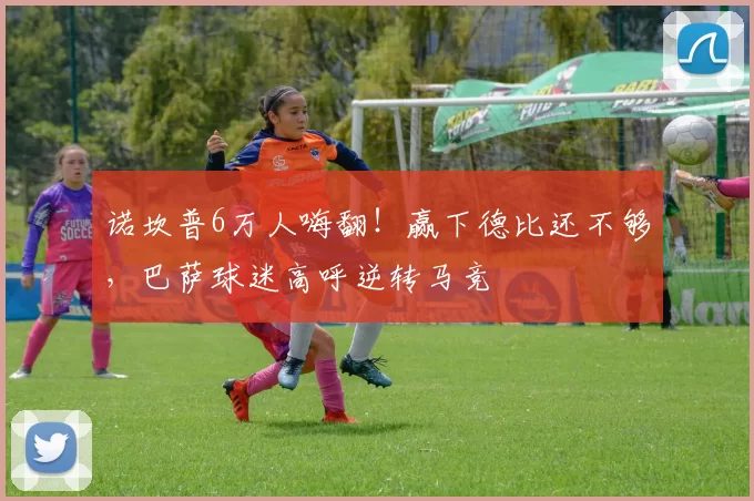 诺坎普6万人嗨翻！赢下德比还不够，巴萨球迷高呼逆转马竞