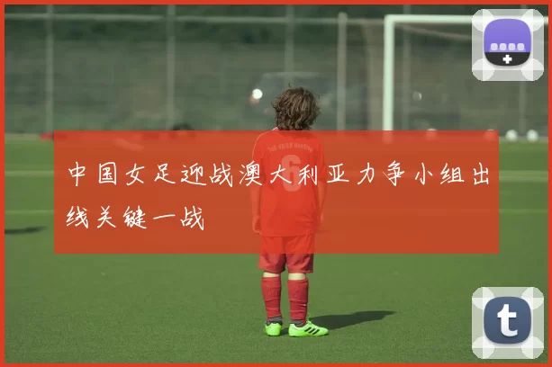 中国女足迎战澳大利亚力争小组出线关键一战