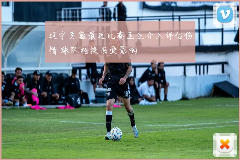 辽宁男篮最近比赛医生介入评估伤情 球队轮换或受影响