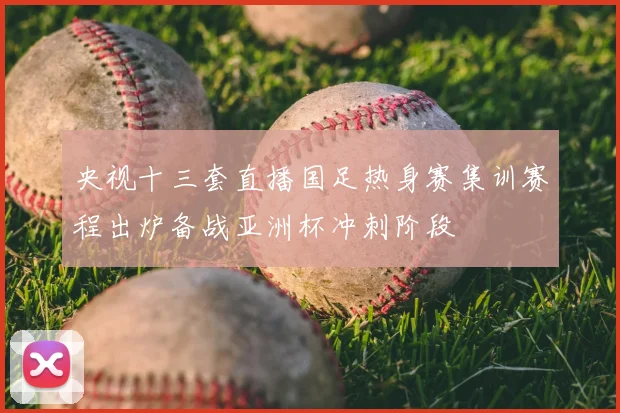 央视十三套直播国足热身赛集训赛程出炉备战亚洲杯冲刺阶段