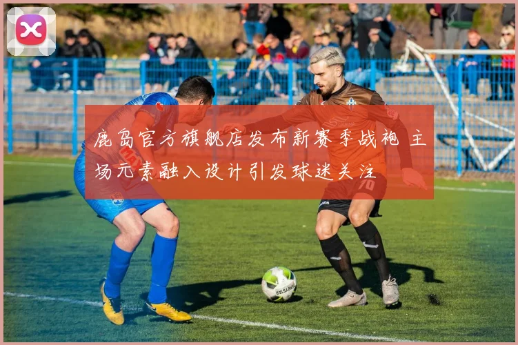 鹿岛官方旗舰店发布新赛季战袍 主场元素融入设计引发球迷关注