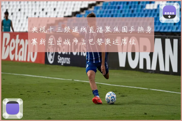 央视十三频道线直播聚焦国乒热身赛新星出战冲击巴黎奥运席位