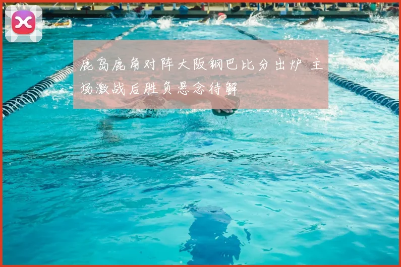 鹿岛鹿角对阵大阪钢巴比分出炉 主场激战后胜负悬念待解