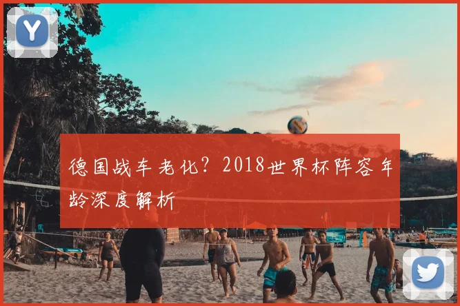 德国战车老化?2018世界杯阵容年龄深度解析