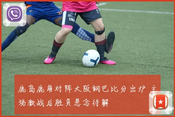 鹿岛鹿角对阵大阪钢巴比分出炉 主场激战后胜负悬念待解