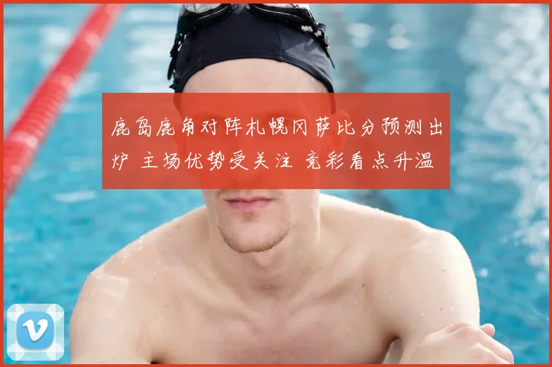 鹿岛鹿角对阵札幌冈萨比分预测出炉 主场优势受关注 竞彩看点升温