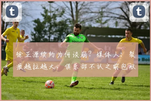 徐正源续约为何谈崩?媒体人:裂痕越拉越大,俱乐部不认之前包袱