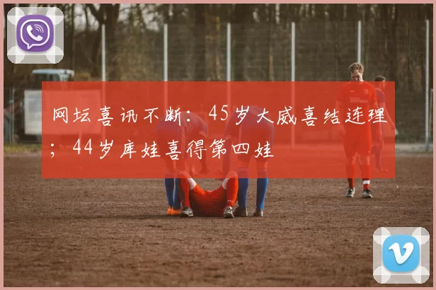 网坛喜讯不断：45岁大威喜结连理；44岁库娃喜得第四娃