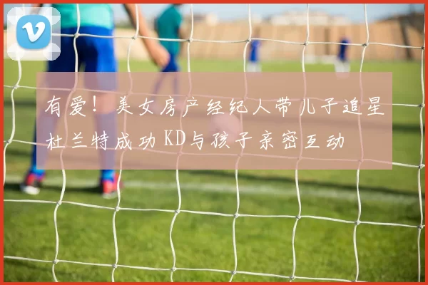 有爱!美女房产经纪人带儿子追星杜兰特成功 KD与孩子亲密互动