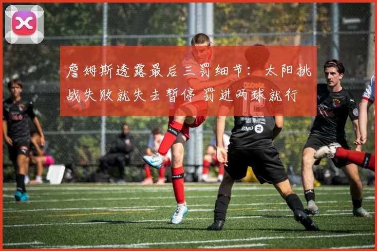 詹姆斯透露最后三罚细节：太阳挑战失败就失去暂停 罚进两球就行