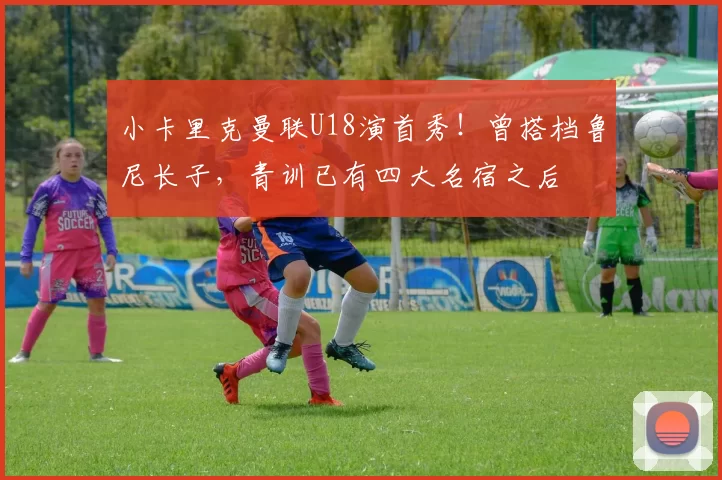 小卡里克曼联U18演首秀！曾搭档鲁尼长子，青训已有四大名宿之后