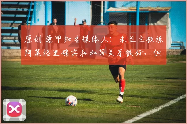 原创 意甲知名媒体人:米兰主教练阿莱格里确实和加蒂关系很好,但他并没有启动里奇和他的互换交易