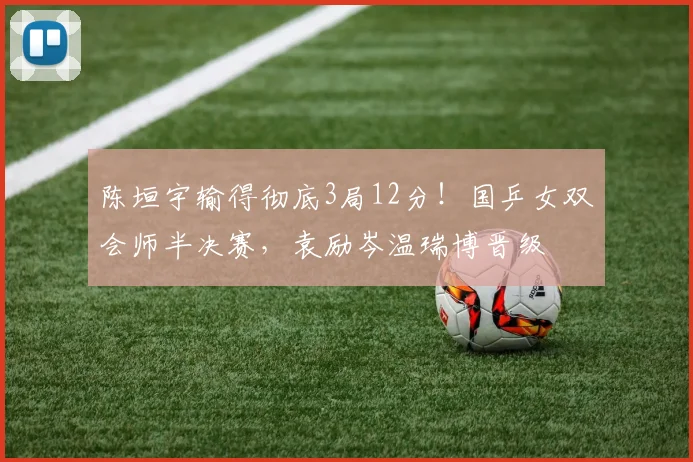 陈垣宇输得彻底3局12分!国乒女双会师半决赛,袁励岑温瑞博晋级