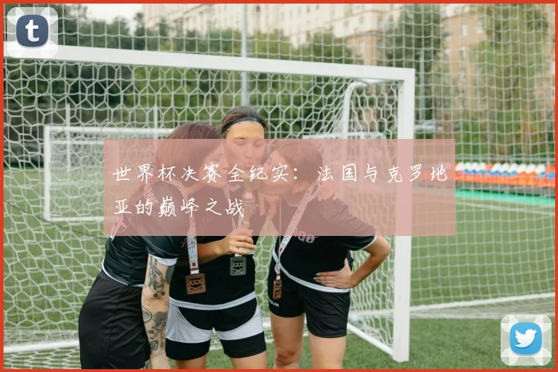 世界杯决赛全纪实:法国与克罗地亚的巅峰之战