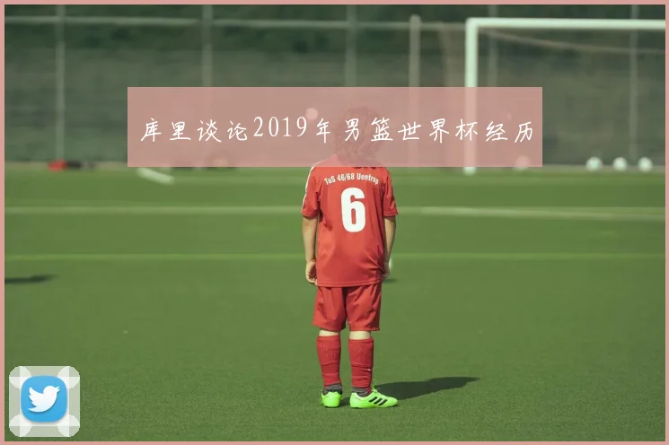 库里谈论2019年男篮世界杯经历