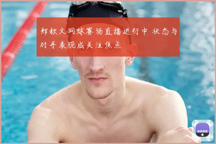 郑钦文网球赛场直播进行中 状态与对手表现成关注焦点