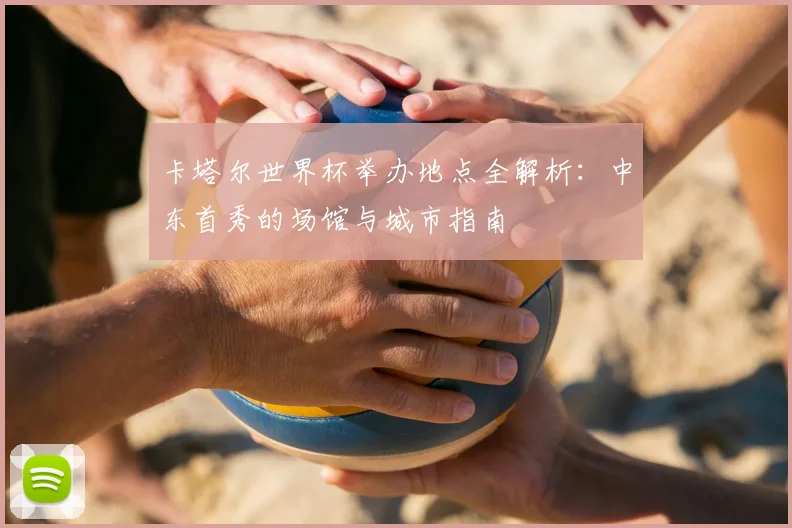 卡塔尔世界杯举办地点全解析:中东首秀的场馆与城市指南