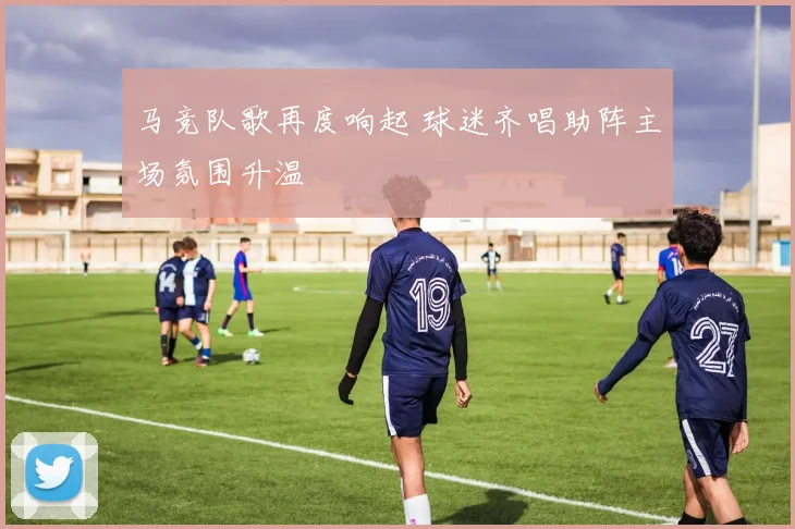 马竞队歌再度响起 球迷齐唱助阵主场氛围升温