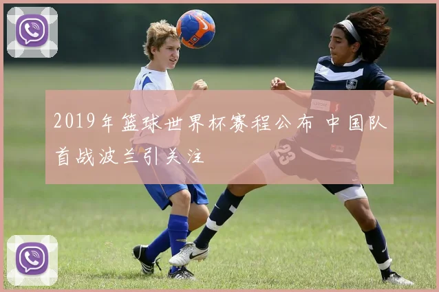 2019年篮球世界杯赛程公布 中国队首战波兰引关注