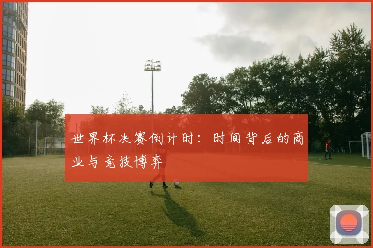 世界杯决赛倒计时:时间背后的商业与竞技博弈