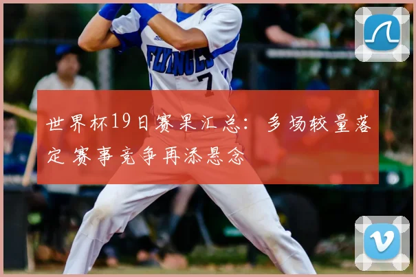 世界杯19日赛果汇总:多场较量落定 赛事竞争再添悬念