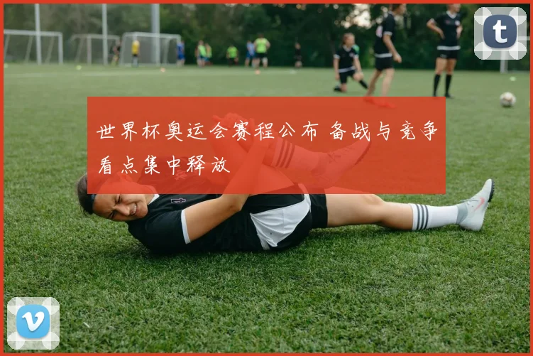 世界杯奥运会赛程公布 备战与竞争看点集中释放